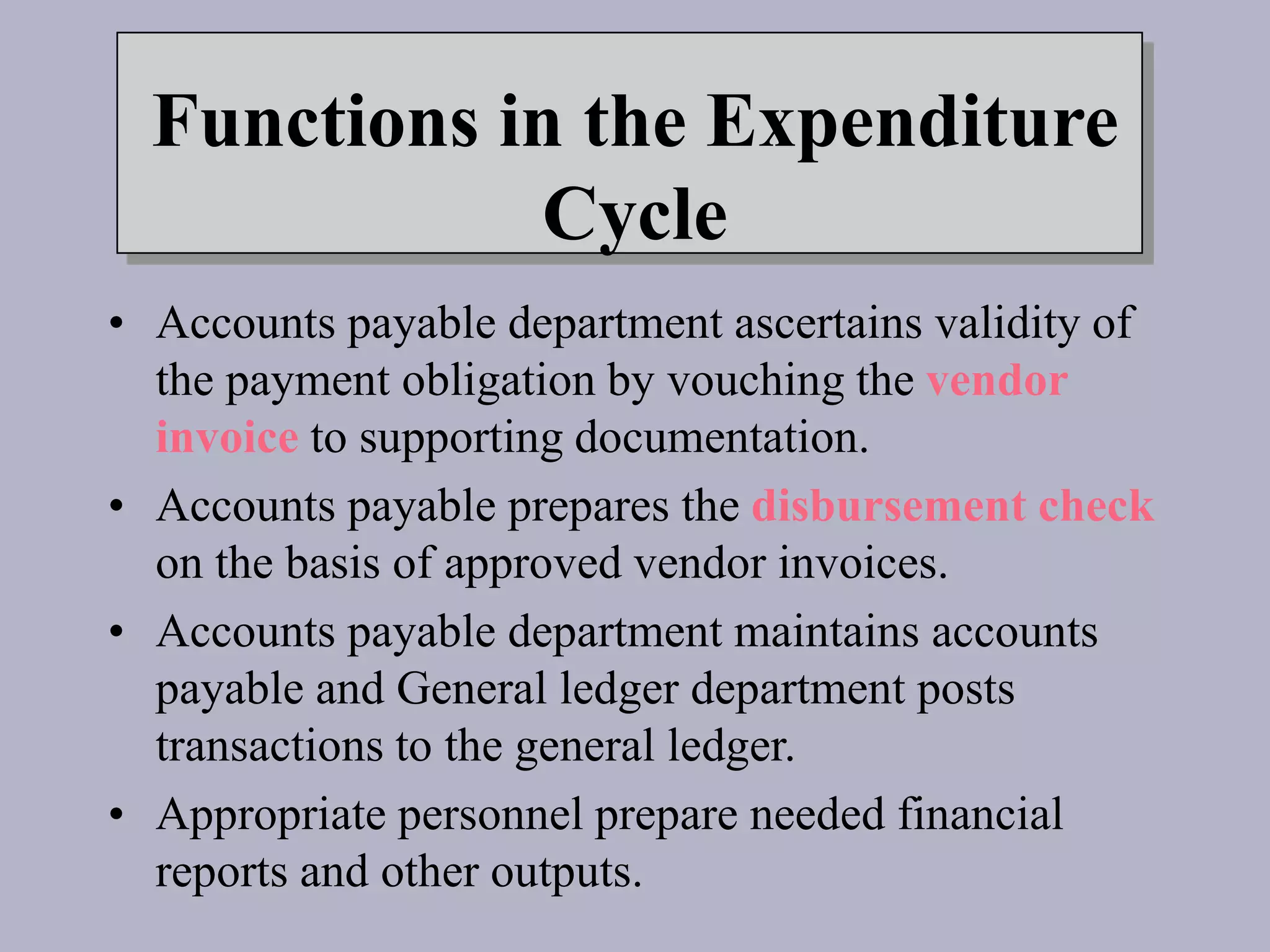 Functions in the Expenditure
Cycle
• Accounts payable department ascertains validity of
the payment obligation by vouching the vendor
invoice to supporting documentation.
• Accounts payable prepares the disbursement check
on the basis of approved vendor invoices.
• Accounts payable department maintains accounts
payable and General ledger department posts
transactions to the general ledger.
• Appropriate personnel prepare needed financial
reports and other outputs.
 