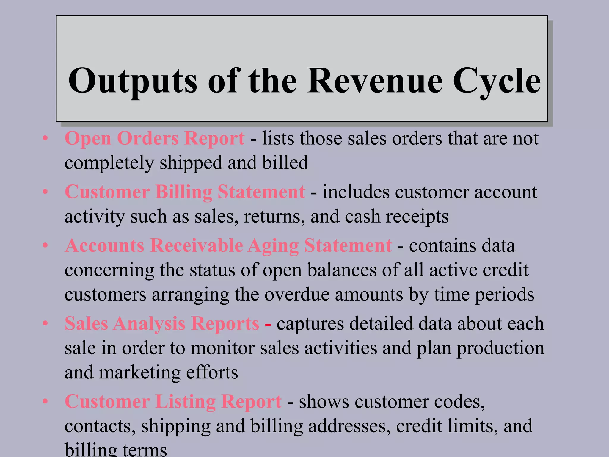 Outputs of the Revenue Cycle
• Open Orders Report - lists those sales orders that are not
completely shipped and billed
• Customer Billing Statement - includes customer account
activity such as sales, returns, and cash receipts
• Accounts Receivable Aging Statement - contains data
concerning the status of open balances of all active credit
customers arranging the overdue amounts by time periods
• Sales Analysis Reports - captures detailed data about each
sale in order to monitor sales activities and plan production
and marketing efforts
• Customer Listing Report - shows customer codes,
contacts, shipping and billing addresses, credit limits, and
billing terms
 