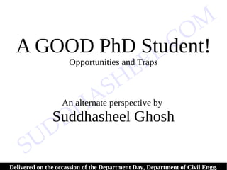 OM
                 .
  A GOOD PhD Student!
               L                                          C
                     Opportunities and Traps
                                            E E
                                   S H
              H A An alternate perspective by

            D
           Suddhasheel Ghosh
           D
     S   U
Delivered on the occassion of the Department Day, Department of Civil Engg.
 