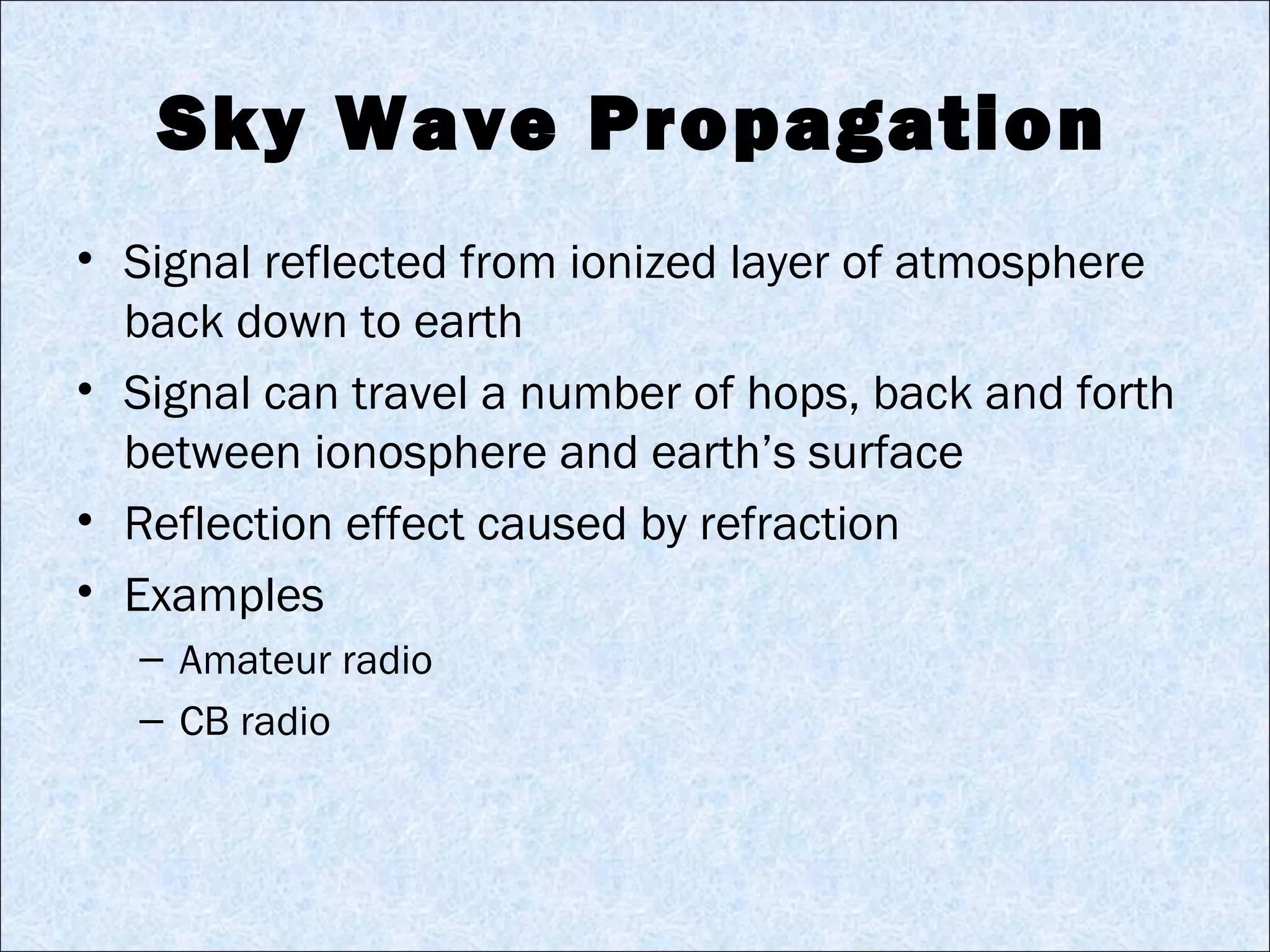 Sky Wave Propagation
• Signal reflected from ionized layer of atmosphere
back down to earth
• Signal can travel a number of hops, back and forth
between ionosphere and earth’s surface
• Reflection effect caused by refraction
• Examples
– Amateur radio
– CB radio
 