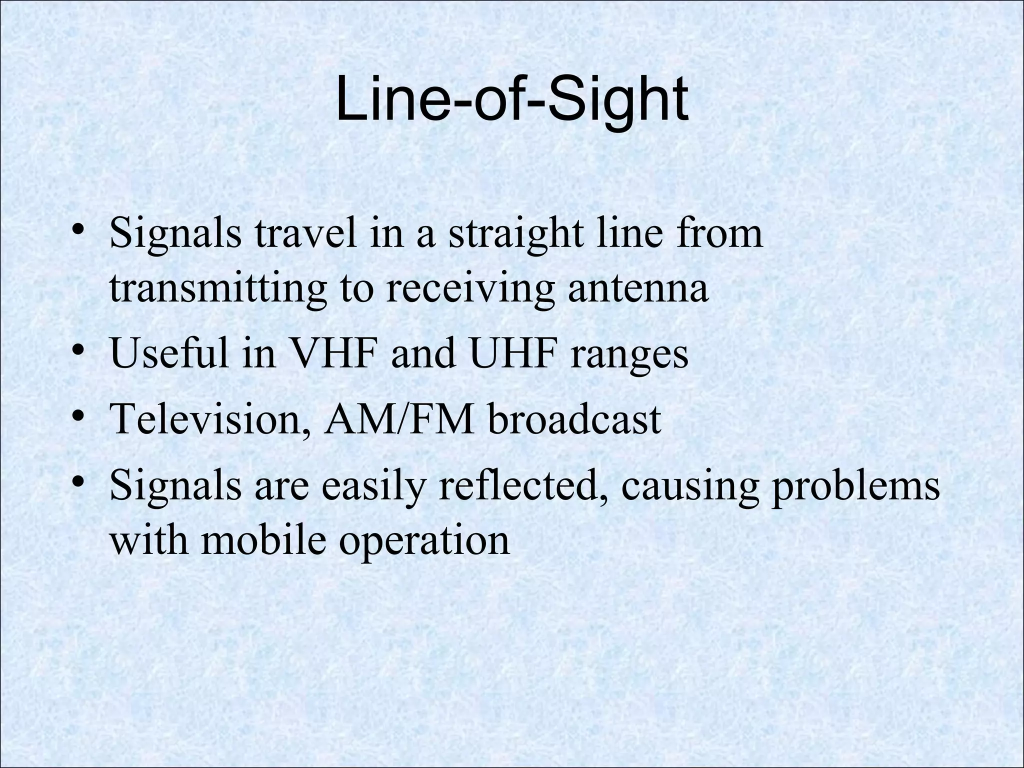 Line-of-Sight
• Signals travel in a straight line from
transmitting to receiving antenna
• Useful in VHF and UHF ranges
• Television, AM/FM broadcast
• Signals are easily reflected, causing problems
with mobile operation
 