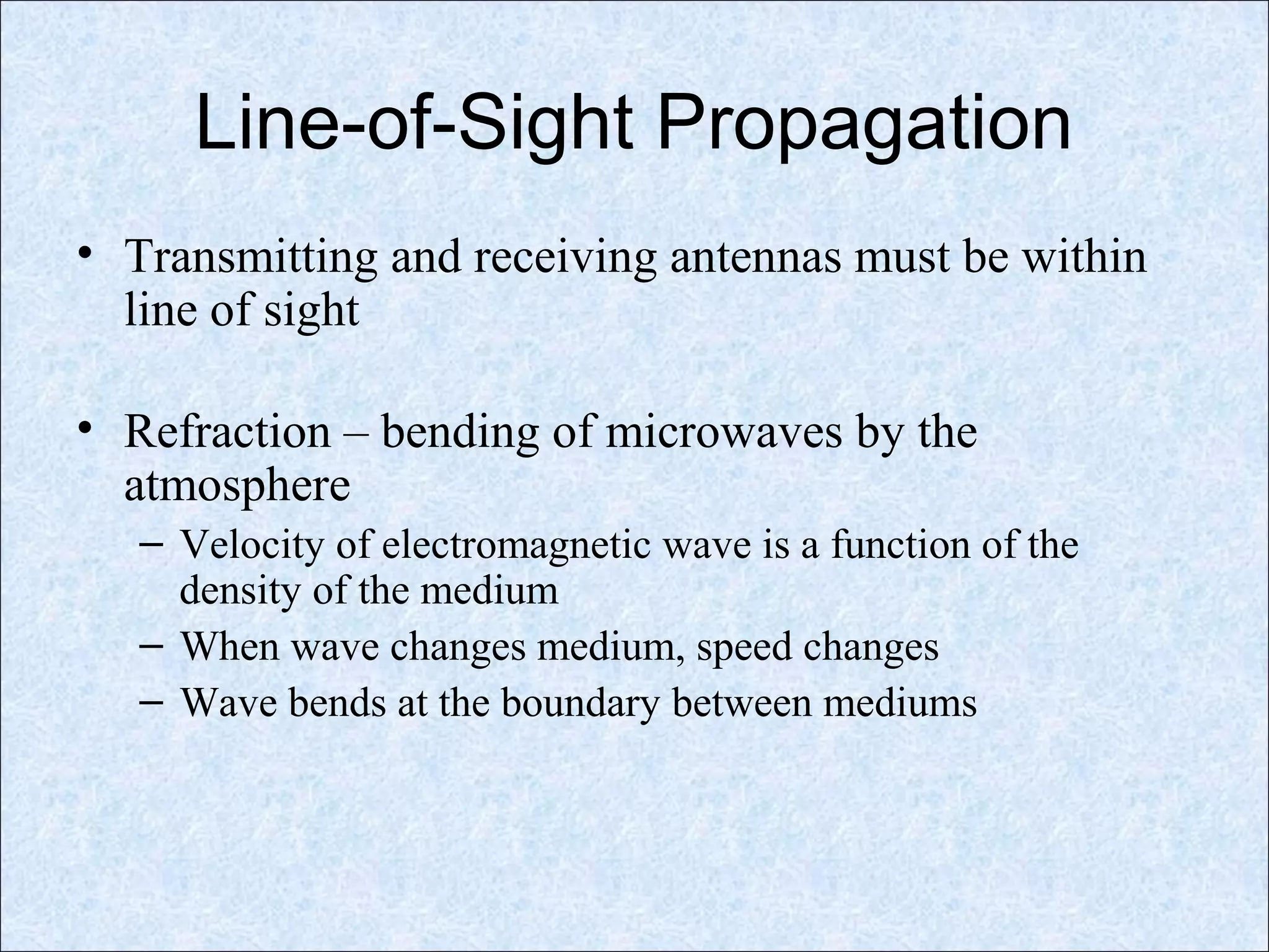 Line-of-Sight Propagation
• Transmitting and receiving antennas must be within
line of sight
• Refraction – bending of microwaves by the
atmosphere
– Velocity of electromagnetic wave is a function of the
density of the medium
– When wave changes medium, speed changes
– Wave bends at the boundary between mediums
 