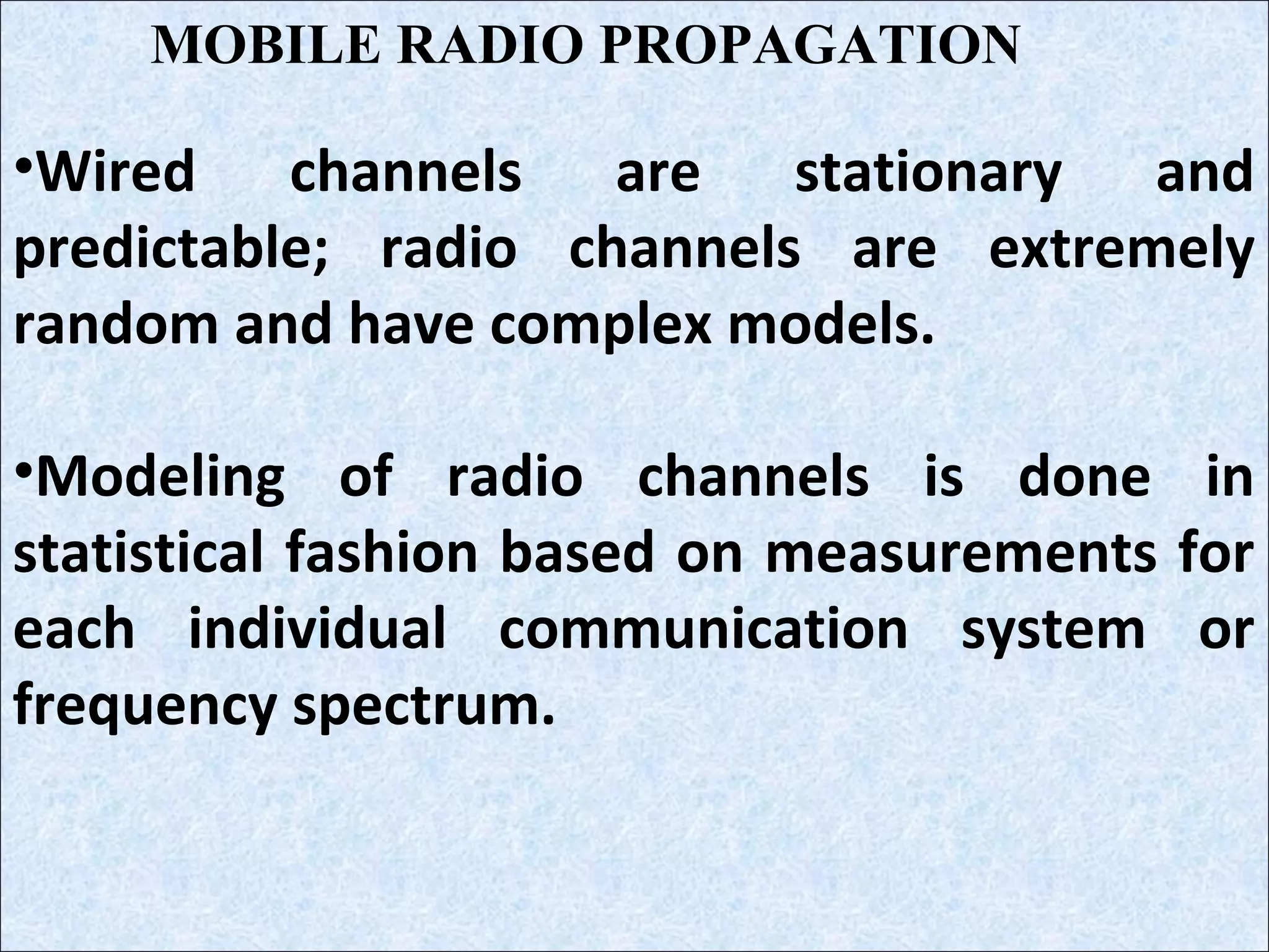 •Wired channels are stationary and
predictable; radio channels are extremely
random and have complex models.
•Modeling of radio channels is done in
statistical fashion based on measurements for
each individual communication system or
frequency spectrum.
MOBILE RADIO PROPAGATION
 