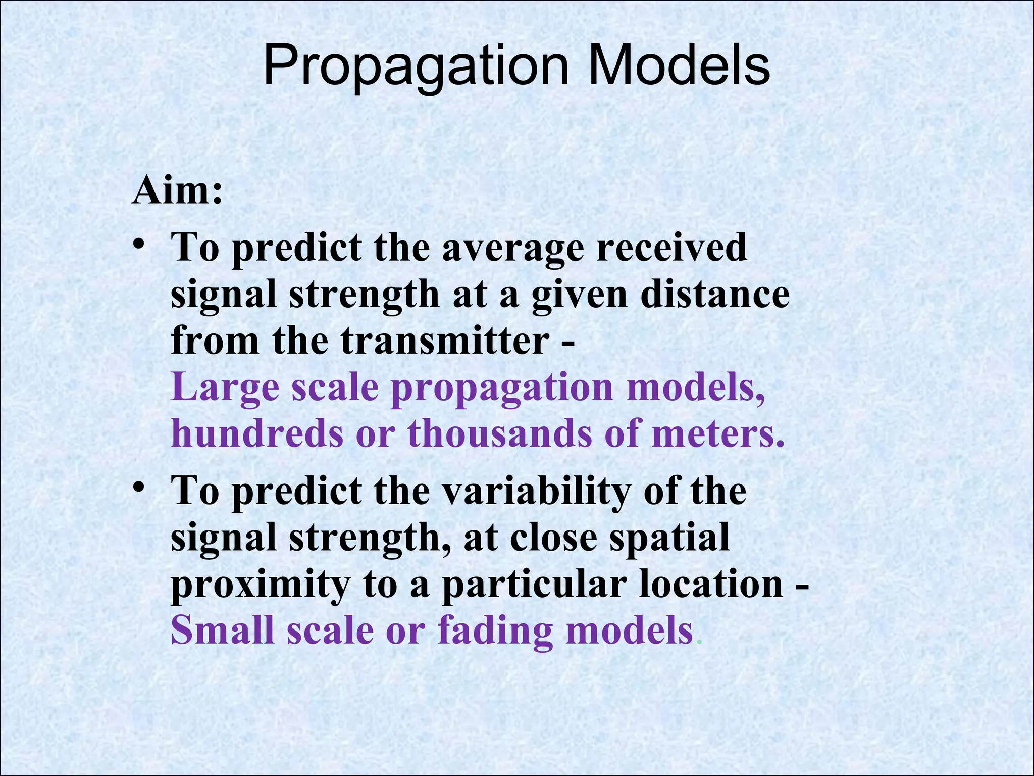 Propagation Models
Aim:
• To predict the average received
signal strength at a given distance
from the transmitter -
Large scale propagation models,
hundreds or thousands of meters.
• To predict the variability of the
signal strength, at close spatial
proximity to a particular location -
Small scale or fading models.
 