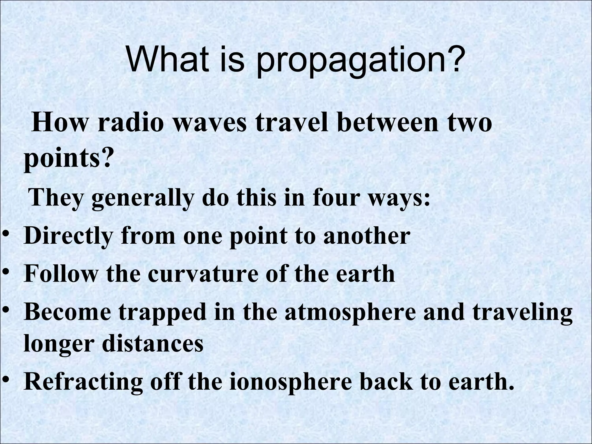 What is propagation?
How radio waves travel between two
points?
They generally do this in four ways:
• Directly from one point to another
• Follow the curvature of the earth
• Become trapped in the atmosphere and traveling
longer distances
• Refracting off the ionosphere back to earth.
 