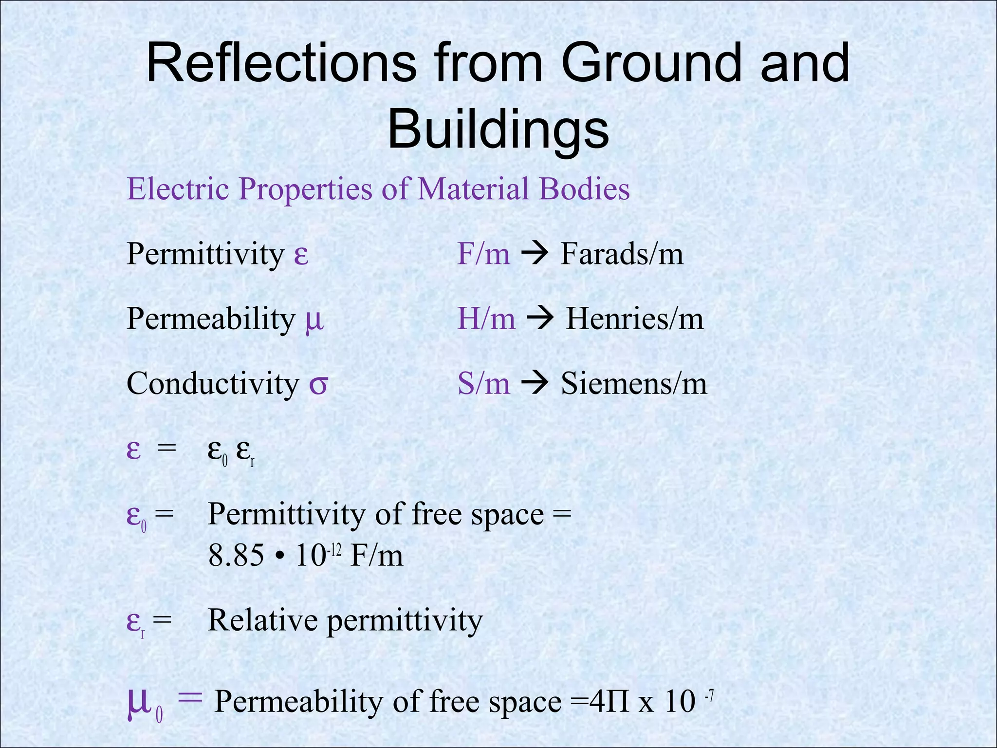 Reflections from Ground and
Buildings
Electric Properties of Material Bodies
Permittivity ε F/m  Farads/m
Permeability µ H/m  Henries/m
Conductivity σ S/m  Siemens/m
ε = ε0 εr
ε0 = Permittivity of free space =
8.85 • 10-12
F/m
εr = Relative permittivity
µ0 = Permeability of free space =4Π x 10 -7
 