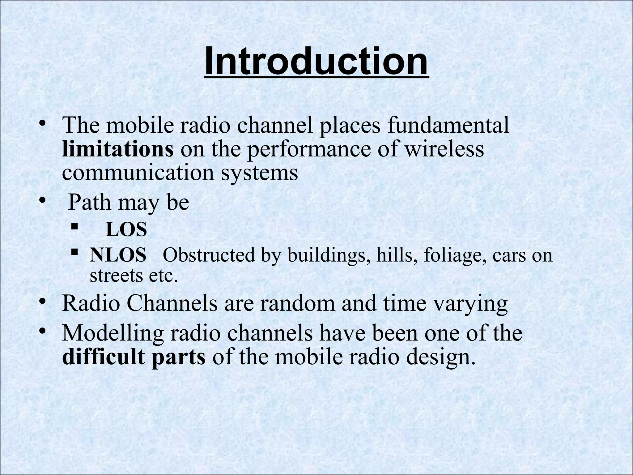Introduction
• The mobile radio channel places fundamental
limitations on the performance of wireless
communication systems
• Path may be
 LOS
 NLOS Obstructed by buildings, hills, foliage, cars on
streets etc.
• Radio Channels are random and time varying
• Modelling radio channels have been one of the
difficult parts of the mobile radio design.
 