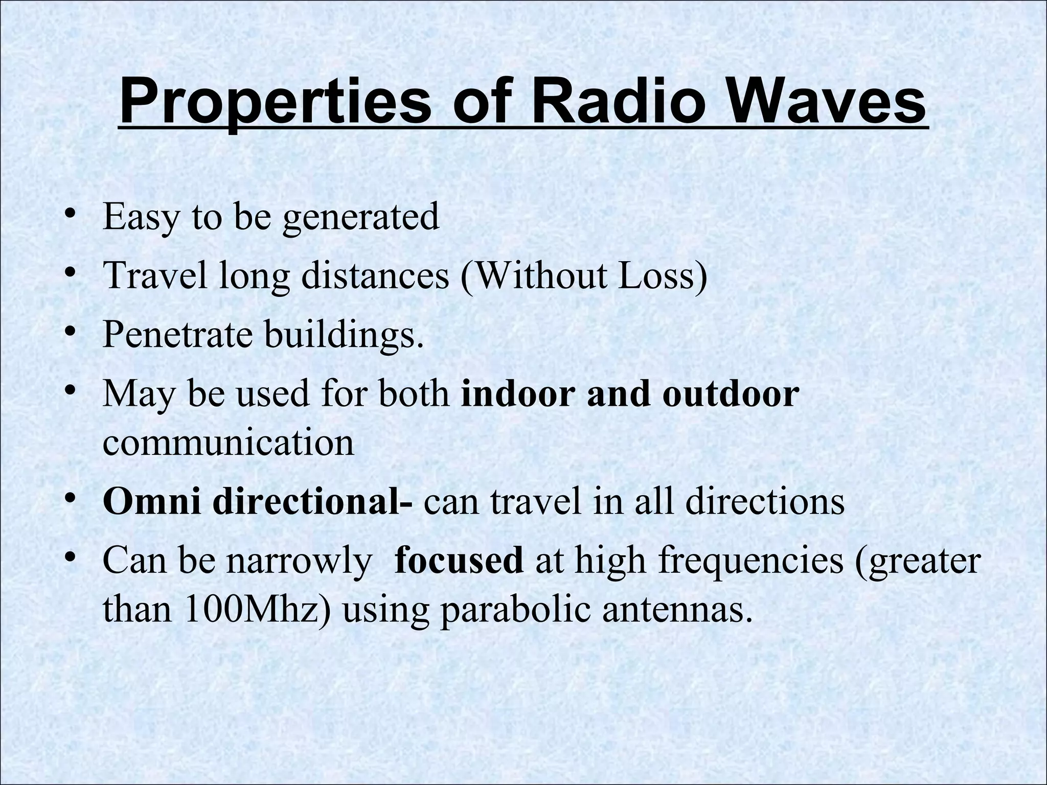Properties of Radio Waves
• Easy to be generated
• Travel long distances (Without Loss)
• Penetrate buildings.
• May be used for both indoor and outdoor
communication
• Omni directional- can travel in all directions
• Can be narrowly focused at high frequencies (greater
than 100Mhz) using parabolic antennas.
 