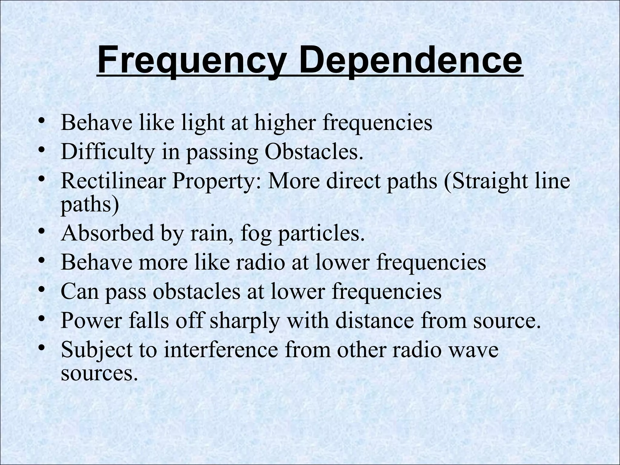 Frequency Dependence
• Behave like light at higher frequencies
• Difficulty in passing Obstacles.
• Rectilinear Property: More direct paths (Straight line
paths)
• Absorbed by rain, fog particles.
• Behave more like radio at lower frequencies
• Can pass obstacles at lower frequencies
• Power falls off sharply with distance from source.
• Subject to interference from other radio wave
sources.
 