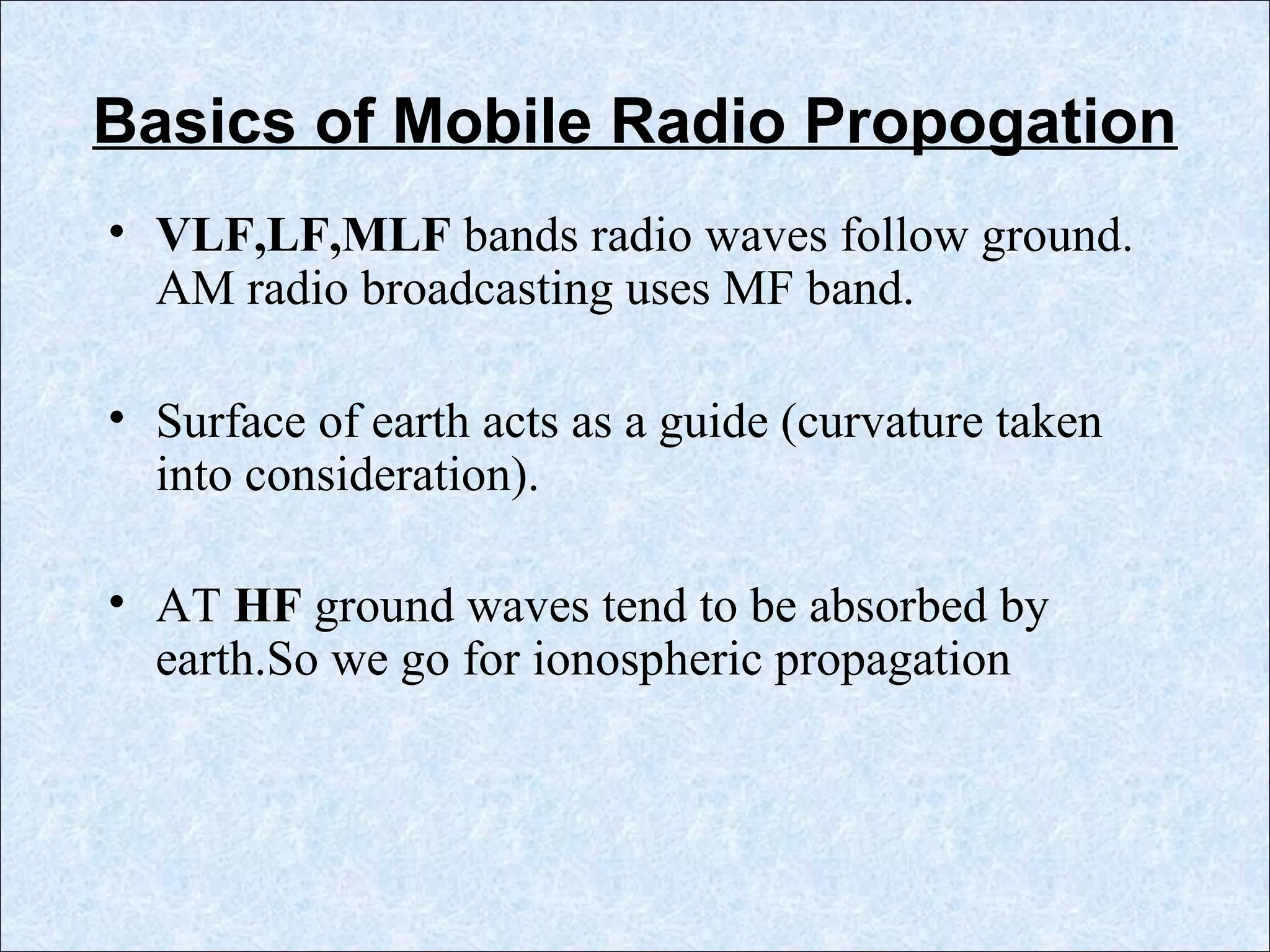 Basics of Mobile Radio Propogation
• VLF,LF,MLF bands radio waves follow ground.
AM radio broadcasting uses MF band.
• Surface of earth acts as a guide (curvature taken
into consideration).
• AT HF ground waves tend to be absorbed by
earth.So we go for ionospheric propagation
 