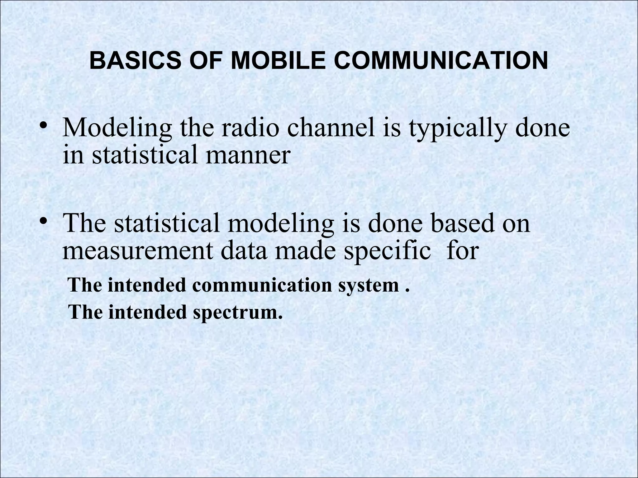 BASICS OF MOBILE COMMUNICATION
• Modeling the radio channel is typically done
in statistical manner
• The statistical modeling is done based on
measurement data made specific for
The intended communication system .
The intended spectrum.
 