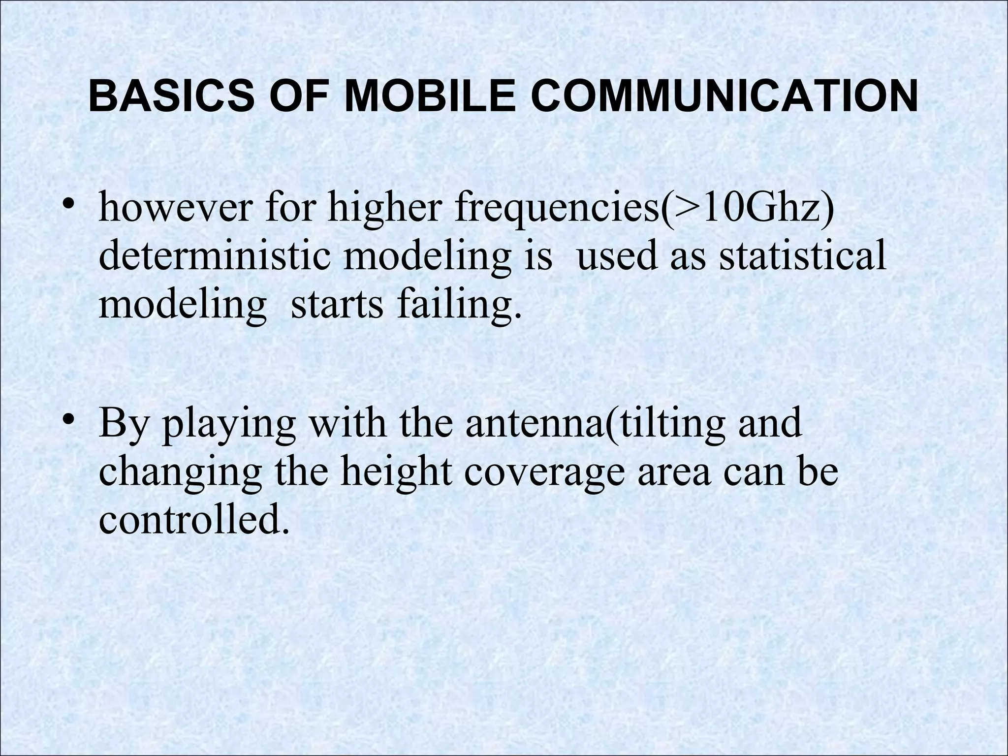 BASICS OF MOBILE COMMUNICATION
• however for higher frequencies(>10Ghz)
deterministic modeling is used as statistical
modeling starts failing.
• By playing with the antenna(tilting and
changing the height coverage area can be
controlled.
 