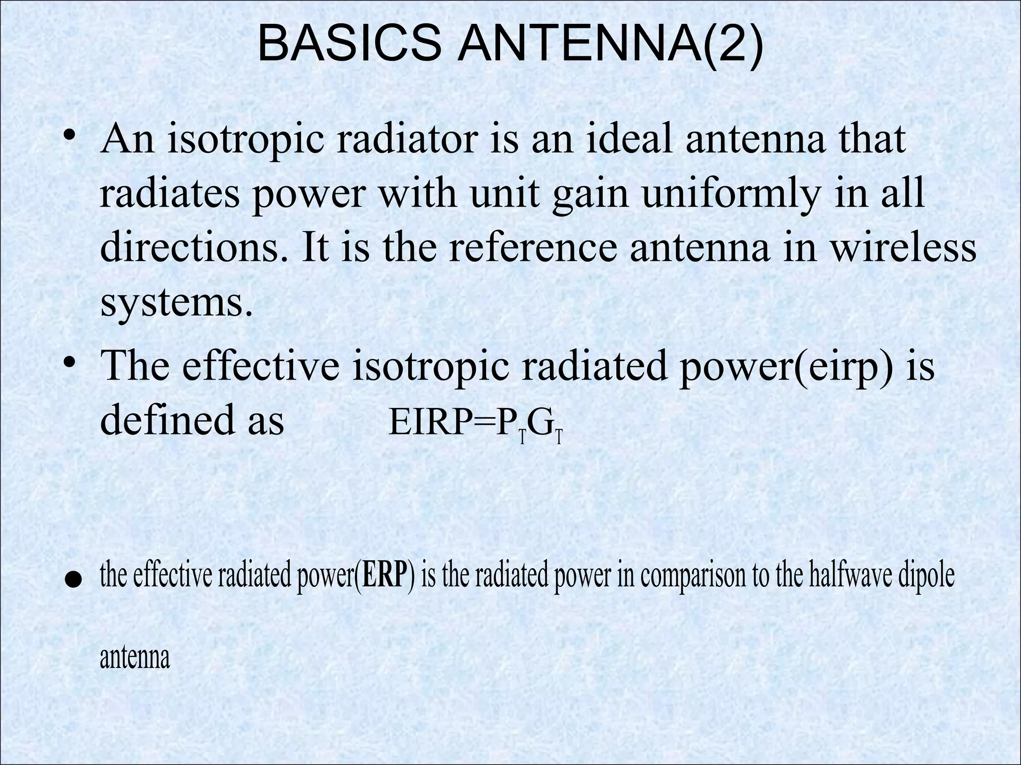BASICS ANTENNA(2)
• An isotropic radiator is an ideal antenna that
radiates power with unit gain uniformly in all
directions. It is the reference antenna in wireless
systems.
• The effective isotropic radiated power(eirp) is
defined as EIRP=PTGT
• theeffectiveradiatedpower(ERP)istheradiatedpowerincomparisontothehalfwavedipole
antenna
 
