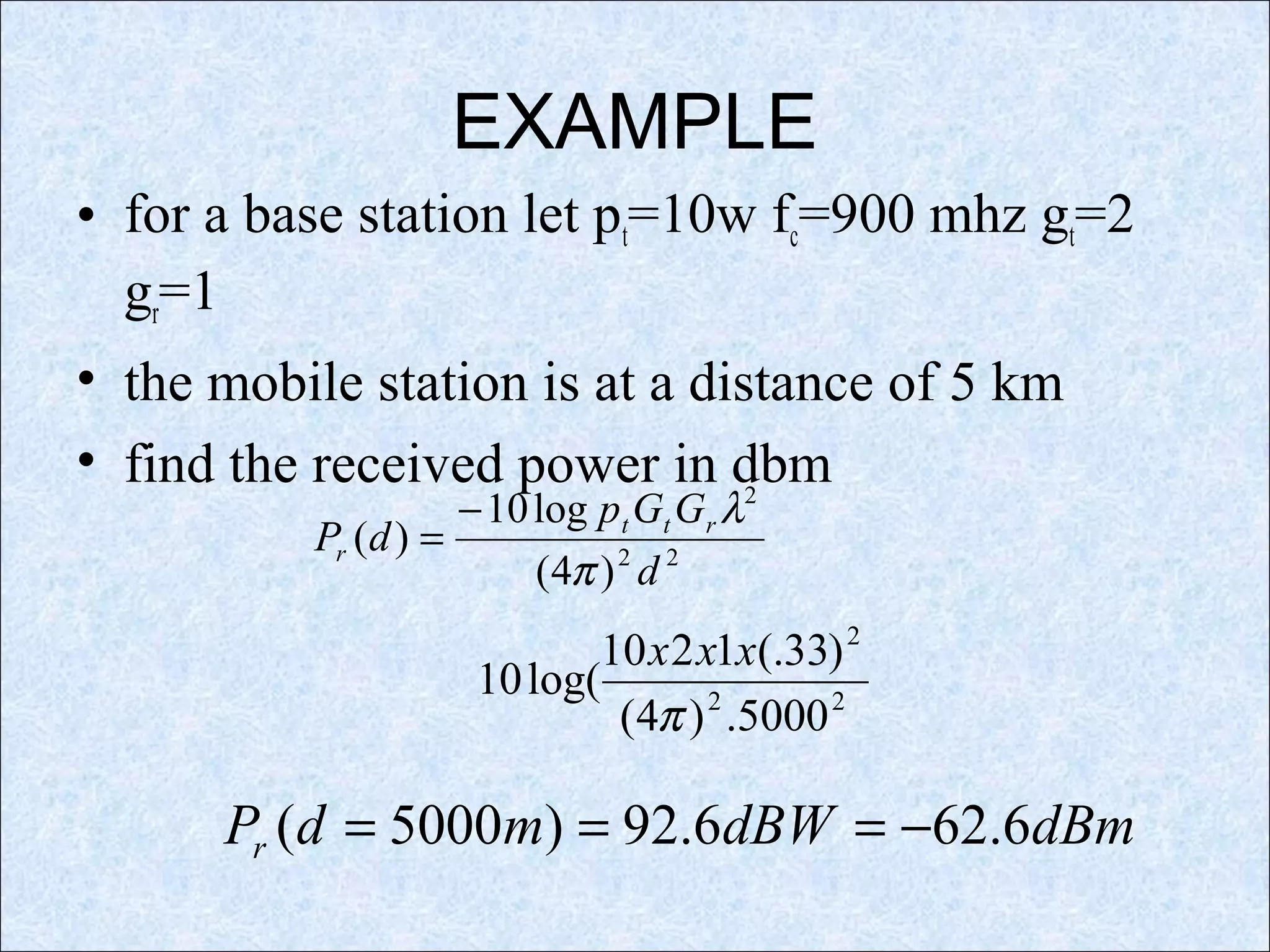 EXAMPLE
• for a base station let pt=10w fc=900 mhz gt=2
gr=1
• the mobile station is at a distance of 5 km
• find the received power in dbm
22
2
)4(
log10
)(
d
GGp
dP rtt
r
π
λ−
=
22
2
5000.)4(
)33(.1210
log(10
π
xxx
dBmdBWmdPr 6.626.92)5000( −===
 