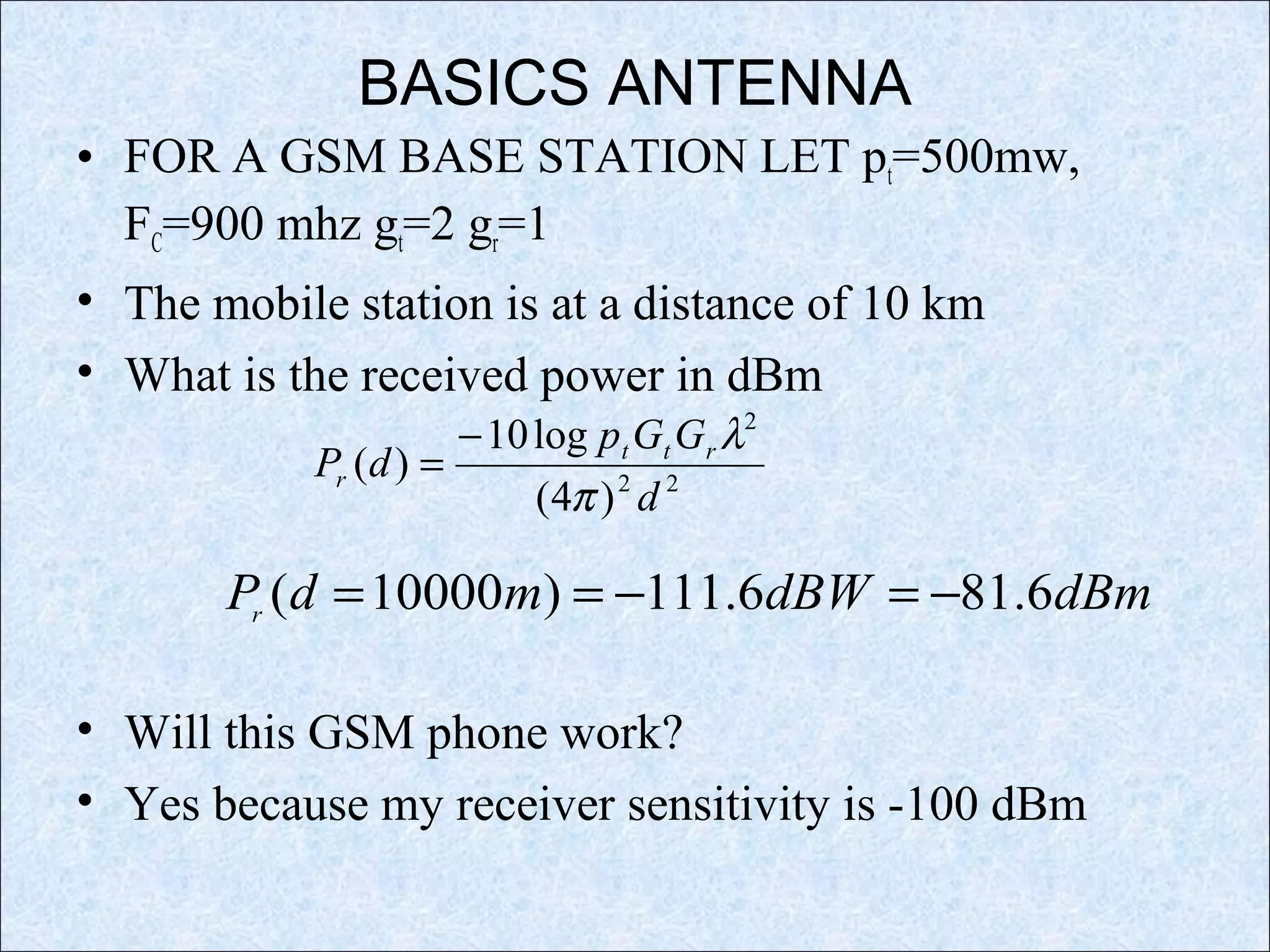 BASICS ANTENNA
• FOR A GSM BASE STATION LET pt=500mw,
FC=900 mhz gt=2 gr=1
• The mobile station is at a distance of 10 km
• What is the received power in dBm
• Will this GSM phone work?
• Yes because my receiver sensitivity is -100 dBm
22
2
)4(
log10
)(
d
GGp
dP rtt
r
π
λ−
=
dBmdBWmdPr
6.816.111)10000( −=−==
 