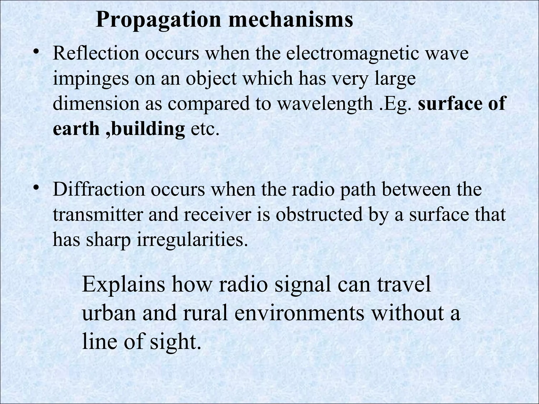 • Reflection occurs when the electromagnetic wave
impinges on an object which has very large
dimension as compared to wavelength .Eg. surface of
earth ,building etc.
• Diffraction occurs when the radio path between the
transmitter and receiver is obstructed by a surface that
has sharp irregularities.
Propagation mechanisms
Explains how radio signal can travel
urban and rural environments without a
line of sight.
 