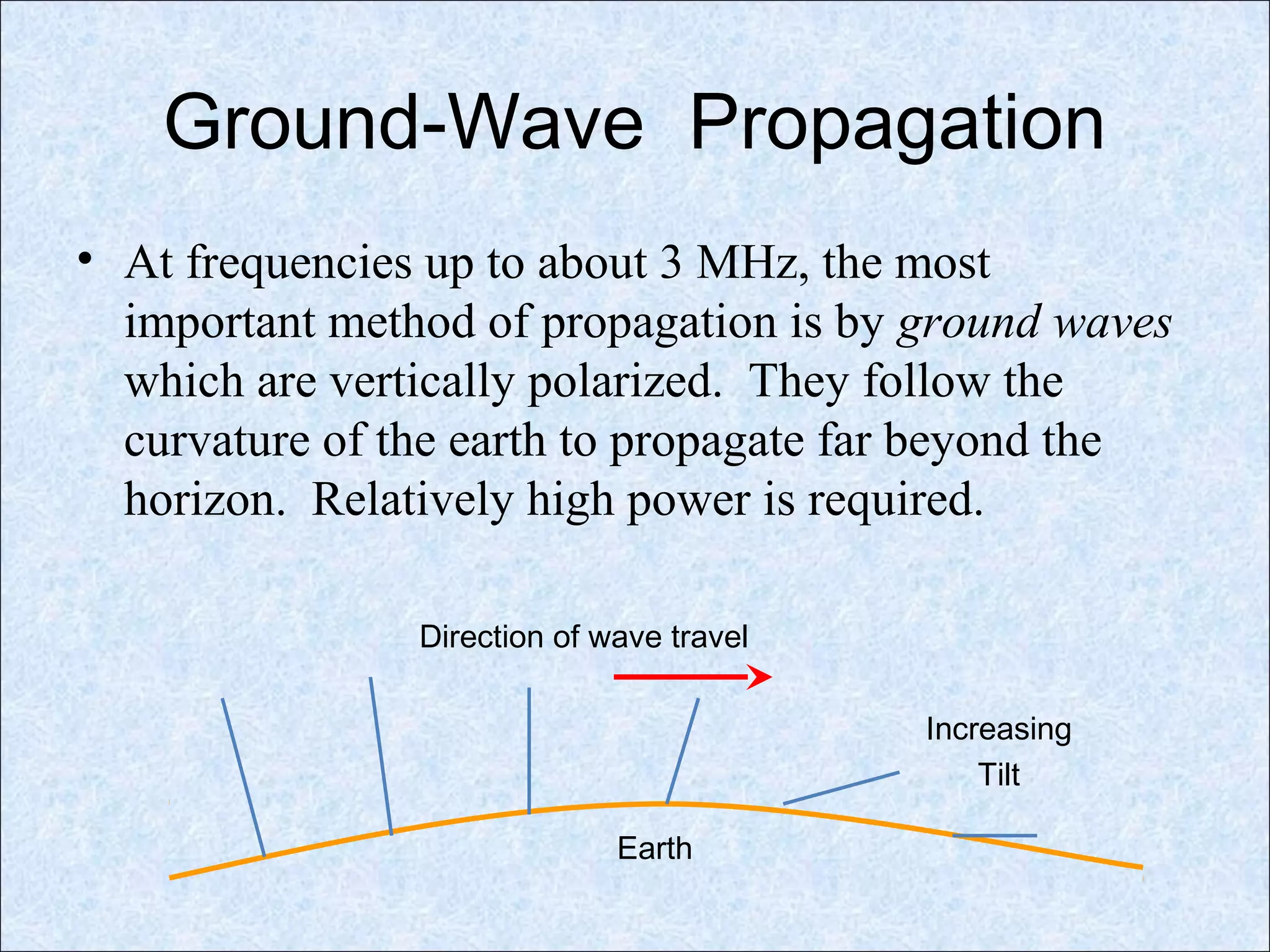 Ground-Wave Propagation
• At frequencies up to about 3 MHz, the most
important method of propagation is by ground waves
which are vertically polarized. They follow the
curvature of the earth to propagate far beyond the
horizon. Relatively high power is required.
Direction of wave travel
Increasing
Tilt
Earth
 