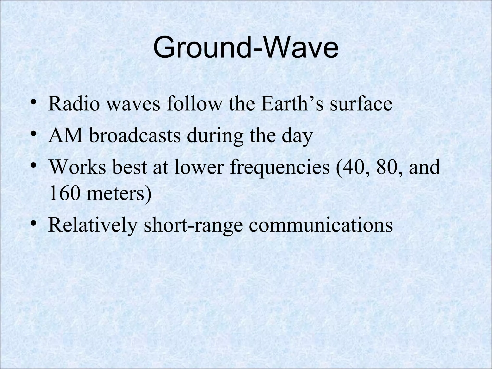 Ground-Wave
• Radio waves follow the Earth’s surface
• AM broadcasts during the day
• Works best at lower frequencies (40, 80, and
160 meters)
• Relatively short-range communications
 