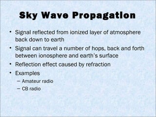 Sky Wave Propagation
• Signal reflected from ionized layer of atmosphere
back down to earth
• Signal can travel a number of hops, back and forth
between ionosphere and earth’s surface
• Reflection effect caused by refraction
• Examples
– Amateur radio
– CB radio
 