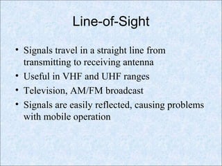 Line-of-Sight
• Signals travel in a straight line from
transmitting to receiving antenna
• Useful in VHF and UHF ranges
• Television, AM/FM broadcast
• Signals are easily reflected, causing problems
with mobile operation
 