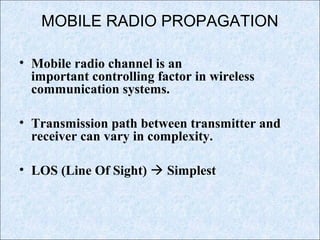 MOBILE RADIO PROPAGATION
• Mobile radio channel is an
important controlling factor in wireless
communication systems.
• Transmission path between transmitter and
receiver can vary in complexity.
• LOS (Line Of Sight)  Simplest
 
