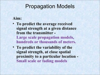 Propagation Models
Aim:
• To predict the average received
signal strength at a given distance
from the transmitter -
Large scale propagation models,
hundreds or thousands of meters.
• To predict the variability of the
signal strength, at close spatial
proximity to a particular location -
Small scale or fading models.
 
