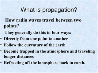 What is propagation?
How radio waves travel between two
points?
They generally do this in four ways:
• Directly from one point to another
• Follow the curvature of the earth
• Become trapped in the atmosphere and traveling
longer distances
• Refracting off the ionosphere back to earth.
 