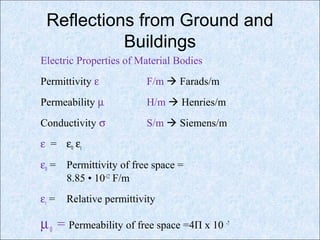 Reflections from Ground and
Buildings
Electric Properties of Material Bodies
Permittivity ε F/m  Farads/m
Permeability µ H/m  Henries/m
Conductivity σ S/m  Siemens/m
ε = ε0 εr
ε0 = Permittivity of free space =
8.85 • 10-12
F/m
εr = Relative permittivity
µ0 = Permeability of free space =4Π x 10 -7
 