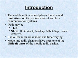 Introduction
• The mobile radio channel places fundamental
limitations on the performance of wireless
communication systems
• Path may be
 LOS
 NLOS Obstructed by buildings, hills, foliage, cars on
streets etc.
• Radio Channels are random and time varying
• Modelling radio channels have been one of the
difficult parts of the mobile radio design.
 