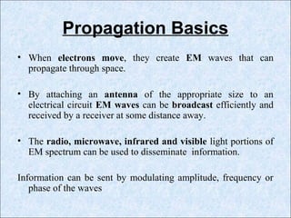 Propagation Basics
• When electrons move, they create EM waves that can
propagate through space.
• By attaching an antenna of the appropriate size to an
electrical circuit EM waves can be broadcast efficiently and
received by a receiver at some distance away.
• The radio, microwave, infrared and visible light portions of
EM spectrum can be used to disseminate information.
Information can be sent by modulating amplitude, frequency or
phase of the waves
 