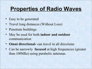 Properties of Radio Waves
• Easy to be generated
• Travel long distances (Without Loss)
• Penetrate buildings.
• May be used for both indoor and outdoor
communication
• Omni directional- can travel in all directions
• Can be narrowly focused at high frequencies (greater
than 100Mhz) using parabolic antennas.
 