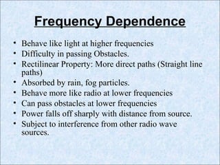 Frequency Dependence
• Behave like light at higher frequencies
• Difficulty in passing Obstacles.
• Rectilinear Property: More direct paths (Straight line
paths)
• Absorbed by rain, fog particles.
• Behave more like radio at lower frequencies
• Can pass obstacles at lower frequencies
• Power falls off sharply with distance from source.
• Subject to interference from other radio wave
sources.
 