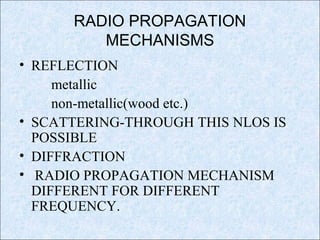 RADIO PROPAGATION
MECHANISMS
• REFLECTION
metallic
non-metallic(wood etc.)
• SCATTERING-THROUGH THIS NLOS IS
POSSIBLE
• DIFFRACTION
• RADIO PROPAGATION MECHANISM
DIFFERENT FOR DIFFERENT
FREQUENCY.
 