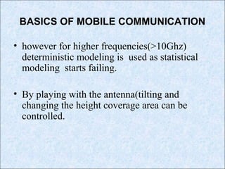 BASICS OF MOBILE COMMUNICATION
• however for higher frequencies(>10Ghz)
deterministic modeling is used as statistical
modeling starts failing.
• By playing with the antenna(tilting and
changing the height coverage area can be
controlled.
 