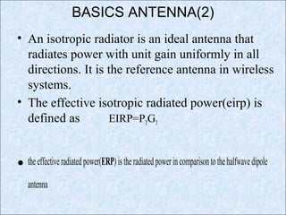 BASICS ANTENNA(2)
• An isotropic radiator is an ideal antenna that
radiates power with unit gain uniformly in all
directions. It is the reference antenna in wireless
systems.
• The effective isotropic radiated power(eirp) is
defined as EIRP=PTGT
• theeffectiveradiatedpower(ERP)istheradiatedpowerincomparisontothehalfwavedipole
antenna
 