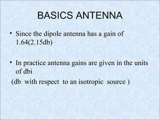 BASICS ANTENNA
• Since the dipole antenna has a gain of
1.64(2.15db)
• In practice antenna gains are given in the units
of dbi
(db with respect to an isotropic source )
 