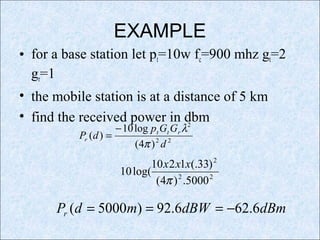 EXAMPLE
• for a base station let pt=10w fc=900 mhz gt=2
gr=1
• the mobile station is at a distance of 5 km
• find the received power in dbm
22
2
)4(
log10
)(
d
GGp
dP rtt
r
π
λ−
=
22
2
5000.)4(
)33(.1210
log(10
π
xxx
dBmdBWmdPr 6.626.92)5000( −===
 