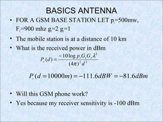 BASICS ANTENNA
• FOR A GSM BASE STATION LET pt=500mw,
FC=900 mhz gt=2 gr=1
• The mobile station is at a distance of 10 km
• What is the received power in dBm
• Will this GSM phone work?
• Yes because my receiver sensitivity is -100 dBm
22
2
)4(
log10
)(
d
GGp
dP rtt
r
π
λ−
=
dBmdBWmdPr
6.816.111)10000( −=−==
 