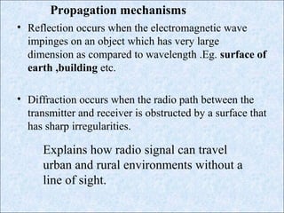• Reflection occurs when the electromagnetic wave
impinges on an object which has very large
dimension as compared to wavelength .Eg. surface of
earth ,building etc.
• Diffraction occurs when the radio path between the
transmitter and receiver is obstructed by a surface that
has sharp irregularities.
Propagation mechanisms
Explains how radio signal can travel
urban and rural environments without a
line of sight.
 