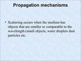 Propagation mechanisms
• Scattering occurs when the medium has
objects that are smaller or comparable to the
wavelength.(small objects, water droplets dust
particles etc.
 