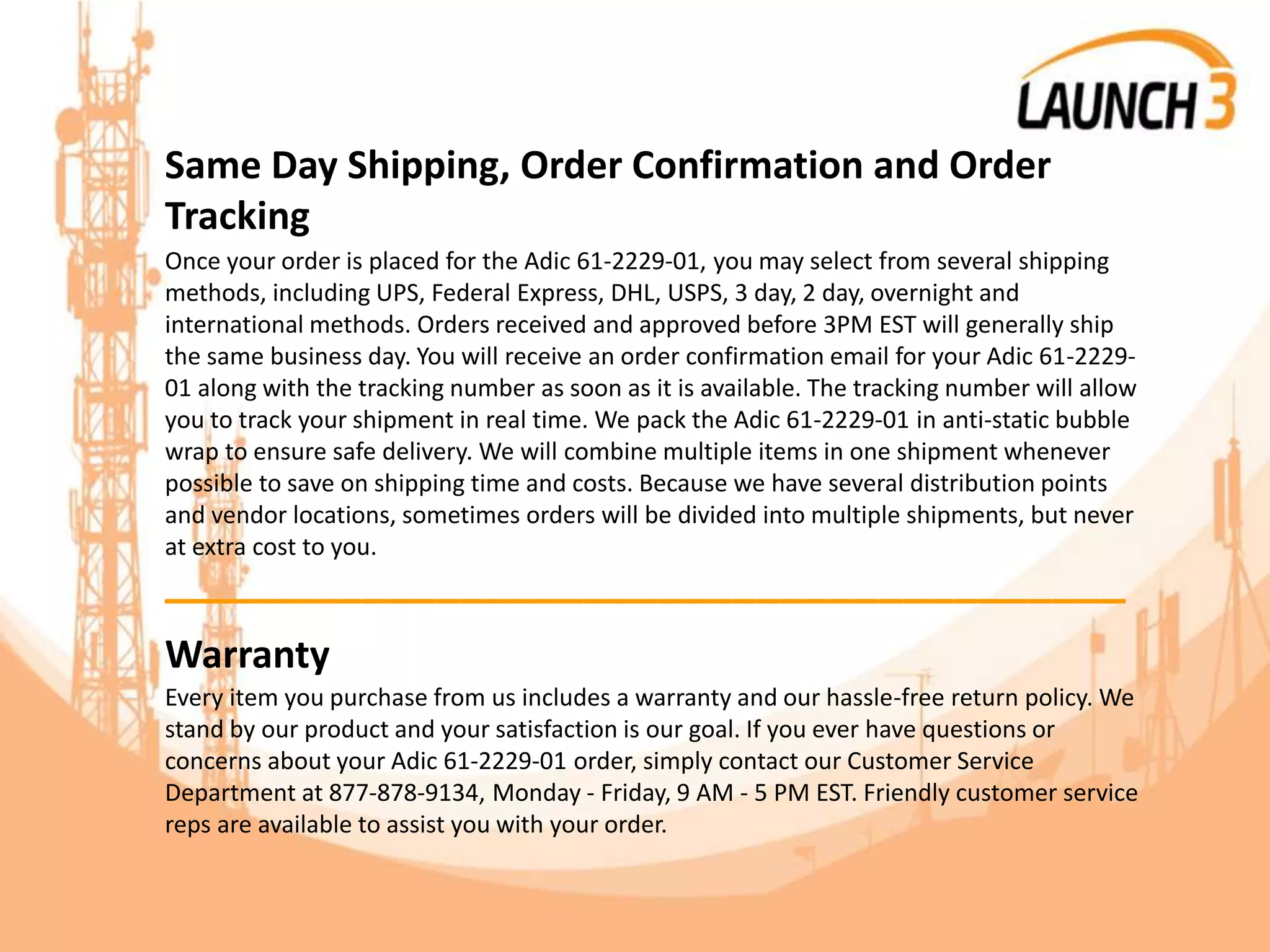 Same Day Shipping, Order Confirmation and Order
Tracking
Once your order is placed for the Adic 61-2229-01, you may select from several shipping
methods, including UPS, Federal Express, DHL, USPS, 3 day, 2 day, overnight and
international methods. Orders received and approved before 3PM EST will generally ship
the same business day. You will receive an order confirmation email for your Adic 61-2229-
01 along with the tracking number as soon as it is available. The tracking number will allow
you to track your shipment in real time. We pack the Adic 61-2229-01 in anti-static bubble
wrap to ensure safe delivery. We will combine multiple items in one shipment whenever
possible to save on shipping time and costs. Because we have several distribution points
and vendor locations, sometimes orders will be divided into multiple shipments, but never
at extra cost to you.
_______________________________________
Warranty
Every item you purchase from us includes a warranty and our hassle-free return policy. We
stand by our product and your satisfaction is our goal. If you ever have questions or
concerns about your Adic 61-2229-01 order, simply contact our Customer Service
Department at 877-878-9134, Monday - Friday, 9 AM - 5 PM EST. Friendly customer service
reps are available to assist you with your order.
 