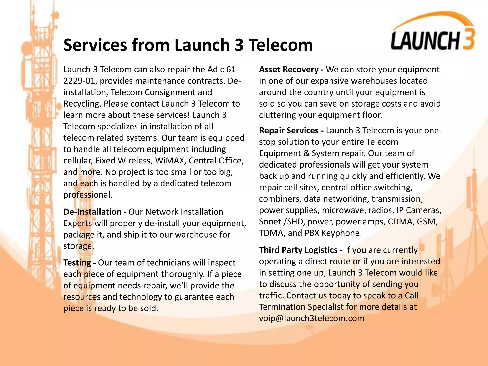 Services from Launch 3 Telecom
Launch 3 Telecom can also repair the Adic 61-
2229-01, provides maintenance contracts, De-
installation, Telecom Consignment and
Recycling. Please contact Launch 3 Telecom to
learn more about these services! Launch 3
Telecom specializes in installation of all
telecom related systems. Our team is equipped
to handle all telecom equipment including
cellular, Fixed Wireless, WiMAX, Central Office,
and more. No project is too small or too big,
and each is handled by a dedicated telecom
professional.
De-Installation - Our Network Installation
Experts will properly de-install your equipment,
package it, and ship it to our warehouse for
storage.
Testing - Our team of technicians will inspect
each piece of equipment thoroughly. If a piece
of equipment needs repair, we’ll provide the
resources and technology to guarantee each
piece is ready to be sold.
Asset Recovery - We can store your equipment
in one of our expansive warehouses located
around the country until your equipment is
sold so you can save on storage costs and avoid
cluttering your equipment floor.
Repair Services - Launch 3 Telecom is your one-
stop solution to your entire Telecom
Equipment & System repair. Our team of
dedicated professionals will get your system
back up and running quickly and efficiently. We
repair cell sites, central office switching,
combiners, data networking, transmission,
power supplies, microwave, radios, IP Cameras,
Sonet /SHD, power, power amps, CDMA, GSM,
TDMA, and PBX Keyphone.
Third Party Logistics - If you are currently
operating a direct route or if you are interested
in setting one up, Launch 3 Telecom would like
to discuss the opportunity of sending you
traffic. Contact us today to speak to a Call
Termination Specialist for more details at
voip@launch3telecom.com
 