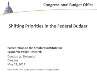 Congressional Budget Office
Shifting Priorities in the Federal Budget
Presentation to the Stanford Institute for
Economic Policy Research
Douglas W. Elmendorf
Director
May 13, 2014
Notes for the slides can be found at the end of the presentation.
 