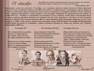 Празднование «лицея дня заветного», 19 октября, стало традицией лицеистов первого выпуска. Встречи проходили
чаще всего в доме «лицейского старосты» М.Л.Яковлева, иногда у А.Д.Илличевского, А.Д.Тыркова и других лицеистов.
На них пели песни былых времен, исполняли стихи и куплеты, написанные к очередной годовщине, читали старинные
бумаги, поминали наставников, а также умерших и отсутствующих товарищей. На двадцатипятилетнем юбилее, 19
октября 1836 года — Пушкин «от охватившего его волнения» не сумел закончить чтение своего стихотворения. После
его смерти характер праздника меняется, он становится как бы менее интимным, в частности, на него начинают
допускаться лицеисты более поздних выпусков. Вместе с ними первенцы Лицея продолжают собираться, хотя не столь
регулярно, до 1870-х годов, когда из жизни уходят последние из них: Ф.Ф.Матюшкин, М.А.Корф, И.В.Малиновский,
С.Д.Комовский. Последним из оставшихся в живых соучеником Пушкина по Лицею был канцлер А.М. Горчаков,
скончавшийся в 1883 году.
19 октября 1824
Семь лет пролетело, но, дружба,
Ты та же у старых друзей:
Все любишь лицейские песни,
Все сердцу твердишь про Лицей.
Останься ж век нашей хозяйкой
И долго в сей день собирай
Друзей, не стареющих сердцем,
И им старину вспоминай.
Дельвиг А.А.
На 19 октября 1826 года
Хвала лицейским! Свят обет
Им день сей праздновать свиданьем,
Уже мы ровно девять лет,
Но связаны воспоминаньем.
И что же время нам? Оно
Расторгнуть братских уз не смеет,
И дружба наша, как вино,
Тем больше крепнет, чем стареет.
Илличевский А.Д.
19 октября 1836 года
Шумит поток часов; их темный вал
Вновь выплеснул на берег жизни нашей
Священный день, который полной чашей
В кругу друзей и я торжествовал...
Давно! – Европы страж, седой Урал,
И Енисей, и степи, и Байкал
Теперь меж нами. – На крылах печали
Любовью к вам несусь из темной дали.
Кюхельбекер В.К.
«19 октября для меня день необыкновенный и не только потому, что я бывший
воспитанник Лицея, но потому что я человек, что я Русской».
В. Кюхельбекер. 1818
 