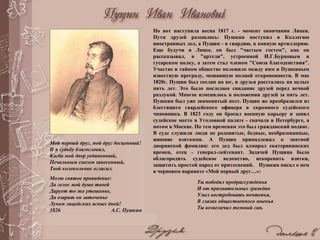 Но вот наступила весна 1817 г. - момент окончания Лицея.
Пути друзей разошлись: Пушкин поступил в Коллегию
иностранных дел, а Пущин - в гвардию, в конную артиллерию.
Еще будучи в Лицее, он был "частым гостем", как он
рассказывал, в "артели", устроенной И.Г.Бурцовым в
гусарском полку, а затем стал членом "Союза благоденствия".
Участие в тайном обществе положило между ним и Пушкиным
известную преграду, мешавшую полной откровенности. В мае
1820г. Пущин был сослан на юг, и друзья расстались на целых
пять лет. Это было последнее свидание друзей перед вечной
разлукой. Многое изменилось в положении друзей за пять лет.
Пушкин был уже знаменитый поэт. Пущин же преобразился из
блестящего гвардейского офицера в скромного судейского
чиновника. В 1823 году он бросил военную карьеру и занял
судейское место в Уголовной палате - сначала в Петербурге, а
потом в Москве. По тем временам это был гражданский подвиг.
В суде служили люди не родовитые, бедные, необразованные,
жившие взятками. А Пущин принадлежал к знатной
дворянской фамилии: его дед был адмирал екатерининских
времен, отец - генерал-лейтенант. Задачей Пущина было
облагородить судейское ведомство, искоренить взятки,
защитить простой народ от притеснений. Пушкин писал о нем
в черновом варианте «Мой первый друг…»:
Ты победил предрассужденья
И от признательных граждан
Умел востребовать почтенья,
В глазах общественного мненья
Ты возвеличил темный сан.
Мой первый друг, мой друг бесценный!
И я судьбу благословил,
Когда мой двор уединенный,
Печальным снегом занесенный,
Твой колокольчик огласил.
Молю святое провиденье:
Да голос мой душе твоей
Дарует то же утешенье,
Да озарит он заточенье
Лучом лицейских ясных дней!
1826 А.С. Пушкин
 
