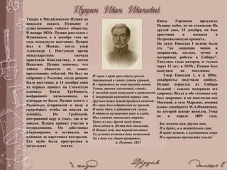 Теперь в Михайловском Пущин не
опасался сказать Пушкину о
существовании тайного общества.
В январе 1825г. Пущин расстался с
Пушкиным, а в декабре того же
года вспыхнуло восстание. Пущин
был в Москве, когда умер
Александр 1. Наступило время
междуцарствия: сначала
присягали Константину, а потом
Николаю. Пущин понимал, что
тайное общество не может
предстоящих событий. Он был на
собрании у Рылеева, когда решено
было восстание, и 14 декабря один
из первых пришел на Сенатскую
площадь. Князя Трубецкого,
выбранного начальником, на
площади не было. Пущин вместе с
Рылеевым отправился к нему и
потребовал, чтобы он явился на
площадь. Но Трубецкой,
потерявший веру в успех, так и не
явился. Пущин принял участие в
командовании. Он действовал
хладнокровно и оставался на
площади до картечных выстрелов.
Его шуба была прострелена в
нескольких местах.
Князь Горчаков предлагал
Пущину побег, но он отказался. На
другой день, 15 декабря, он был
арестован и посажен в
Петропавловскую крепость.
По указу Николая I велено было
его "по лишению чинов и
дворянства, сослать вечно в
каторжные работы в Сибирь".
Тянулись годы каторги, и только
через 12 лет, в 1839г., Пущин был
выпущен на поселение.
Умер Николай 1, и в 1856г.
декабристы получили свободу.
Пущин вернулся из Сибири
больной - ссылка подорвала его
здоровье. Въезд в обе столицы ему
был запрещен, и он поселился под
Москвой, в селе Марьине, имении
вдовы декабриста М.А.Фонвизина,
на которой вскоре женился. Умер
он в апреле 1859 года.
Бог помочь вам, друзья мои,
И в бурях, и в житейском горе,
В краю чужом, в пустынном море
И в мрачных пропастях земли!
Из края в край преследуем грозой,
Запутанный в сетях судьбы суровой,
Я с трепетом на лоно дружбы новой,
Устав, приник ласкающей главой...
С мольбой моей печальной и мятежной,
С доверчивой надеждой первых лет,
Друзьям иным душой предался нежной;
Но горек был небратский их привет.
И ныне здесь, в забытой сей глуши,
В обители пустынных вьюг и хлада,
Мне сладкая готовилась отрада:
Троих из вас, друзей моей души,
Здесь обнял я. Поэта дом опальный,
О Пущин мой, ты первый посетил;
Ты усладил изгнанья день печальный,
Ты в день его Лицея превратил.
А. Пушкин. 1825
 