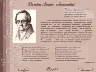 Антон Антонович Дельвиг родился 6 августа 1798 года в Москве.
Принадлежал к обедневшему, но старинному дворянскому роду баронов
Дельвигов. Отец его был помощником коменданта Московского
Кремля, по старинному – плацмайором. Мать, Любовь Матвеевна, из
рода русских дворян Красильниковых. На вопрос анкеты «сколько
имеет во владении душ, людей, крестьян?» - наследник
баронского титула после смерти отца чистосердечно отвечал: «Не имею».
Начальное образование Антоша Дельвиг получил в частном пансионе и
под руководством домашнего учителя А.Д. Боровкова, который
привил ему вкус к русской словесности и отвращение к точным наукам.
В октябре 1811 года г-н Боровков привёз толстенького
неповоротливого румяного Антошу Дельвига в Петербург.
Когда постиг меня судьбины гнев,
Для всех чужой, как сирота бездомный,
Под бурею главой поник я томной
И ждал тебя, вещун пермесских дев,
И ты пришел, сын лени вдохновенный,
О Дельвиг мой: твой голос пробудил
Сердечный жар, так долго усыпленный,
И бодро я судьбу благословил.
С младенчества дух песен в нас горел,
И дивное волненье мы познали;
С младенчества две музы к нам летали,
И сладок был их лаской наш удел:
Но я любил уже рукоплесканья,
Ты, гордый, пел для муз и для души;
Свой дар, как жизнь, я тратил без вниманья,
Ты гений свой воспитывал в тиши.
А. Пушкин. 1825
"Шесть лет промчалось как мечтанье,
В объятьях сладкой тишины.
И уж Отечества призванье
Гремит нам: шествуйте, сыны!
(Дельвиг А.А. Лицейская песня)
 