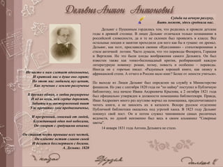 Дельвиг с Пушкиным гордились тем, что родились и провели детские
годы в древней столице. В лицее Дельвиг отличался только познаниями в
российской словесности, да и те не склонен был проявлять в классе. Все
остальные лекции и занятия проходили для него как бы в тумане: он дремал.
Дельвиг, как поэт, прославился своими «Идиллиями» - стихотворениями в
стиле античной поэзии. Часто думали, что это переводы Феокрита, Горация
и Вергилия. Но это были плоды воображения самого Дельвига. Он был
известен также как тонко-беспощадный критик, разбирающий каждую
литературную новинку: роман, поэму, повесть и особенно – переводы.
Иногда он с горечью писал: «Радуешься хорошей книге, как оазису в
африканской степи. А отчего в России мало книг? Более от лености учиться».
По выходе из Лицея Дельвиг был определен на службу в Министерство
финансов. Но уже с сентября 1820 года он "по найму" поступил в Публичную
библиотеку, под начало Ивана Андреевича Крылова, а 2 октября 1821 года
был официально утвержден в должности помощника библиотекаря. Правда,
Иван Андреевич много раз шутливо ворчал на помощника, предпочитавшего
читать книги, а не заносить их в каталоги. Вскоре русское отделение
Публичной библиотеки оказалось под угрозой хаоса. В 1823 году Дельвиг
покинул свой пост. Он и потом служил чиновником самых различных
ведомств, но душой неизменно был весь в своем альманахе "Северные
цветы".
14 января 1831 года Антона Дельвига не стало.
Судьба на вечную разлуку,
Быть может, здесь сроднила нас.
Не часто к нам слетает вдохновенье,
И краткий миг в душе оно горит;
Но этот миг любимец муз ценит,
Как мученик с землею разлученье
В друзьях обман, в любви разуверенье
И яд во всем, чем сердце дорожит,
Забыты им: восторженный пиит
Уж прочитал свое предназначенье,
И презренный, гонимый от людей,
Блуждающий один под небесами,
Он говорит с грядущими веками;
Он ставит честь превыше всех честей,
Он клевете мстит славою своей
И делится бессмертием с богами.
А. Дельвиг. 1820
 