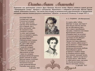 А. С. ПУШКИНУ (Из Малороссии)
А я ужель забыт тобою,
Мой брат по музе, мой Орест?
Или нельзя снестись мечтою
До тех обетованных мест,
Где я зовуся чернобривым,
Где девы, климатом счастливым
Воспитанные в простоте,
(Посмейся мне!) не уступают
Столичным дамам в красоте,
Где взоры их мне обещают
Одну веселую любовь,
Где для того лишь изменяют,
Чтобы пленить собою вновь?—
Как их винить?— Сама природа
Их баловница на полях;
Беспечных мотыльков свобода,
Разнообразие в цветах
И прелесть голубого свода,
В спокойных влитого водах…
Но в тряской, скачущей телеге,
Мой друг, приятно ли мечтать?
И только мысль: тебя обнять,
С тобой делить вино, мечтанья
И о былом воспоминанья —
Меня в ней может утешать.
А. Дельвиг. 1817
РУССКАЯ ПЕСНЯ
Соловей мой, соловей,
Голосистый соловей!
Ты куда, куда летишь,
Где всю ночку пропоешь?
Кто-то бедная, как я,
Ночь прослушает тебя,
Не смыкаючи очей,
Утопаючи в слезах?
Ты лети, мой соловей,
Хоть за тридевять земель,
Хоть за синие моря,
На чужие берега;
Побывай во всех странах,
В деревнях и в городах:
Не найти тебе нигде
Горемышнее меня.
У меня ли у младой
Дорог жемчуг на груди,
У меня ли у младой
Жар-колечко на руке,
У меня ли у младой
В сердце маленький дружок.
В день осенний на груди
Крупный жемчуг потускнел,
В зимню ночку на руке
Распаялося кольцо,
А как нынешней весной
Разлюбил меня милой.
А.Дельвиг.1825
Разрешите вам представить лучшего Друга Пушкина. Русского поэта. Первого издателя первой русской
"Литературной газеты". Критика и публициста. Переводчика и собирателя фольклора. Просто барона
Антона Антоновича Дельвига, "чья жизнь была богата не романическими приключениями, но прекрасными
чувствами, светлым чистым разумом и надеждами" (Пушкин - из письма П. Плетневу 31 января 1831 г.)
 