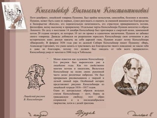 Поэт-декабрист, лицейский товарищ Пушкина. Был крайне вспыльчив, самолюбив, болезнен и неловок.
Пушкин, может быть один из первых, сумел разглядеть и оценить за смешной внешностью благородство
и бескорыстие «Кюхли», его поразительную начитанность, его страстную приверженность поэзии,
философии, всему высокому и прекрасному. Отдельные черты Кюхельбекера Пушкин воплотил в образе
Ленского. По делу о восстании 14 декабря Кюхельбекер был приговорен к смертной казни, замененной
потом 20 годами каторги, из которых 10 лет он провел в одиночном заключении. Пушкин не забывал
своего товарища. Дважды добивался он разрешения переслать Кюхельбекеру свои сочинения и ряд
исторических книг; рискуя навлечь на себя царский гнев, Пушкин издает поэму Кюхельбекера
«Ижорский». В феврале 1836 года уже из далекой Сибири Кюхельбекер пишет Пушкину: «Верь,
Александр Сергеевич, что умею ценить и чувствовать все благородство твоего поведения: не хвалю тебя
и даже не благодарю, потому что должен был ожидать от тебя всего прекрасного».
Кюхельбекер умер от чахотки в 1846 году в Тобольске.
Менее известен как художник Кюхельбекер.
Его рисунок был выразителен уже в
лицейские годы. Как это свойственно
многим поэтам и писателям, Вильгельм
Кюхельбекер на полях своих рукописей
часто делал различные наброски. Он был
прекрасным рисовальщиком с твердой и
легкой линией пера. Особенный интерес
представляют рисунки Кюхельбекера из
лицейской тетради 1816—1817 годов.
Один из центральных образов вольных
стихов Кюхельбекера – поэт, борец за
гражданскую свободу; этот образ
сохранился и в последекабрьском
творчестве, хотя и с долей трагизма.
Лицейский рисунок
В. Кюхельбекера
 